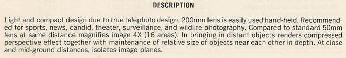 DESCRIPTION - Light and compact design due to true telephoto design, 200mm lens is easily used hand-held. Recommended for sports, news, candid, theater, surveillance, and wildlife photography. Compared to standard 50mm lens at same distance magnifies image 4X (16 areas). In bringing in distant objects renders compressed perspective effect together with maintenance of relative size of objects near each other in depth. At close and mid-ground distances, isolates image planes.